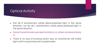 Optical Activity
● Not all D enantiomers rotate plane-polarized light in the same
direction, nor do all L enantiomers rotate plane-polarized light in
the same direction.
● Some D enantiomers are dextrorotatory (+); others are levorotatory
(-).
● There is no way of knowing which way an enantiomer will rotate
light until it is examined with a polarimeter.
 