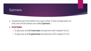 Epimers
● Diastereomers that differ from each other in the configuration at
only one chiral carbon are called Epimers.
● Examples
▪ D-glucose and D-mannose are epimers with respect to C2.
▪ D-glucose and D-galactose are epimers with respect to C4.
 