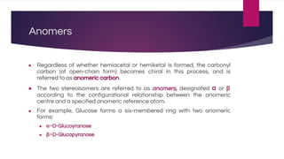 Anomers
● Regardless of whether hemiacetal or hemiketal is formed, the carbonyl
carbon (of open-chain form) becomes chiral in this process, and is
referred to as anomeric carbon.
● The two stereoisomers are referred to as anomers, designated α or β
according to the configurational relationship between the anomeric
centre and a specified anomeric reference atom.
● For example, Glucose forms a six-membered ring with two anomeric
forms:
● α−D-Glucoyranose
● β−D-Glucopyranose
 