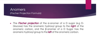 Anomers
(Fischer Projection Formula)
● The Fischer projection of the α-anomer of a D sugar (e.g D-
Glucose) has the anomeric hydroxyl group to the right of the
anomeric carbon, and the β-anomer of a D Sugar has the
anomeric hydroxyl group to the left of the anomeric carbon.
 