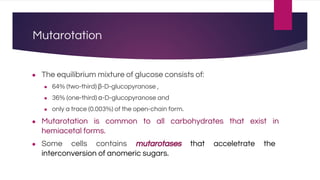 Mutarotation
● The equilibrium mixture of glucose consists of:
● 64% (two-third) β-D-glucopyranose ,
● 36% (one-third) α-D-glucopyranose and
● only a trace (0.003%) of the open-chain form.
● Mutarotation is common to all carbohydrates that exist in
hemiacetal forms.
● Some cells contains mutarotases that acceletrate the
interconversion of anomeric sugars.
 