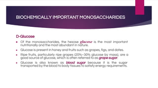 BIOCHEMICALLY IMPORTANT MONOSACCHARIDES
D-Glucose
● Of the monosaccharides, the hexose glucose is the most important
nutritionally and the most abundant in nature.
● Glucose is present in honey and fruits such as grapes, figs, and dates.
● Ripe fruits, particularly ripe grapes (20%–30% glucose by mass), are a
good source of glucose, which is often referred to as grape sugar.
● Glucose is also known as blood sugar because it is the sugar
transported by the blood to body tissues to satisfy energy requirements.
 