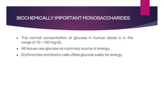 BIOCHEMICALLY IMPORTANT MONOSACCHARIDES
● The normal concentration of glucose in human blood is in the
range of 70 –100 mg/dL.
● All tissues use glucose as a primary source of energy.
● Erythrocytes and brains cells utilize glucose solely for energy.
 