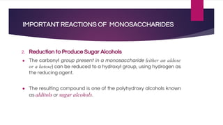 IMPORTANT REACTIONS OF MONOSACCHARIDES
2. Reduction to Produce Sugar Alcohols
● The carbonyl group present in a monosaccharide (either an aldose
or a ketose) can be reduced to a hydroxyl group, using hydrogen as
the reducing agent.
● The resulting compound is one of the polyhydroxy alcohols known
as alditols or sugar alcohols.
 