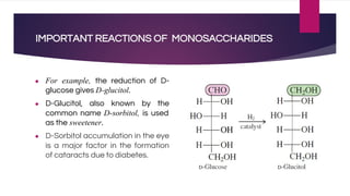 IMPORTANT REACTIONS OF MONOSACCHARIDES
● For example, the reduction of D-
glucose gives D-glucitol.
● D-Glucitol, also known by the
common name D-sorbitol, is used
as the sweetener.
● D-Sorbitol accumulation in the eye
is a major factor in the formation
of cataracts due to diabetes.
 