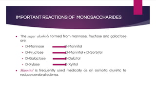 IMPORTANT REACTIONS OF MONOSACCHARIDES
● The sugar alcohols formed from mannose, fructose and galactose
are:
▪ D-Mannose D-Mannitol
▪ D-Fructose D-Mannitol + D-Sorbitol
▪ D-Galactose D-Dulcitol
▪ D-Xylose D-Xylitol
● Mannitol is frequently used medically as an osmotic diuretic to
reduce cerebral edema.
 