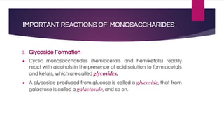 IMPORTANT REACTIONS OF MONOSACCHARIDES
3. Glycoside Formation
● Cyclic monosaccharides (hemiacetals and hemiketals) readily
react with alcohols in the presence of acid solution to form acetals
and ketals, which are called glycosides.
● A glycoside produced from glucose is called a glucoside, that from
galactose is called a galactoside, and so on.
 
