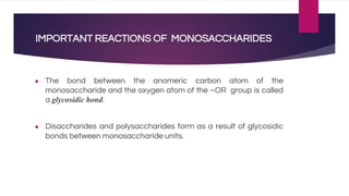 IMPORTANT REACTIONS OF MONOSACCHARIDES
● The bond between the anomeric carbon atom of the
monosaccharide and the oxygen atom of the –OR group is called
a glycosidic bond.
● Disaccharides and polysaccharides form as a result of glycosidic
bonds between monosaccharide units.
 