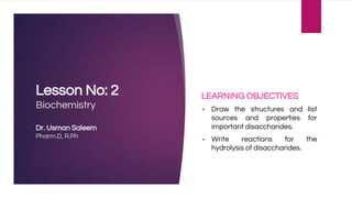 Lesson No: 2
Biochemistry
Dr. Usman Saleem
Pharm.D, R.Ph
LEARNING OBJECTIVES
▪ Draw the structures and list
sources and properties for
important disaccharides.
▪ Write reactions for the
hydrolysis of disaccharides.
 