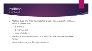 Maltose
(Malt Sugar)
● Maltose has one free hemiacetal group. Consequently, maltose
exists in three forms:
▪ α-maltose,
▪ β-maltose, and
▪ open-chain form.
▪ In solution, maltose exists as an equilibrium mixture of all the three
forms.
▪ In the solid state, the β form is dominant.
 