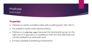 Maltose
(Malt Sugar)
Properties
● Maltose is a white crystalline solid, with a melting point 160–165 °C.
● It is soluble in water and is dextrorotatory.
● Maltose is a reducing sugar because the hemiacetal group on the
right unit of D-glucose is in equilibrium with the free aldehyde and
can be oxidized to a carboxylic acid.
● It is also capable of exhibiting mutarotation.
 