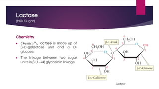 Lactose
(Milk Sugar)
Chemistry
● Chemically, lactose is made up of
β-D-galactose unit and a D-
glucose.
● The linkage between two sugar
units is β (1→4) glycosidic linkage.
 