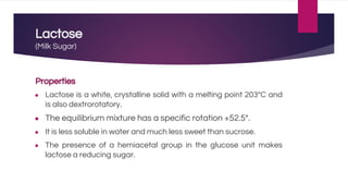 Lactose
(Milk Sugar)
Properties
● Lactose is a white, crystalline solid with a melting point 203°C and
is also dextrorotatory.
● The equilibrium mixture has a specific rotation +52.5°.
● It is less soluble in water and much less sweet than sucrose.
● The presence of a hemiacetal group in the glucose unit makes
lactose a reducing sugar.
 