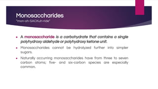 Monosaccharides
“mon-oh-SACKuh-ride”
● A monosaccharide is a carbohydrate that contains a single
polyhydroxy aldehyde or polyhydroxy ketone unit.
● Monosaccharides cannot be hydrolyzed further into simpler
sugars.
● Naturally occurring monosaccharides have from three to seven
carbon atoms; five- and six-carbon species are especially
common.
 