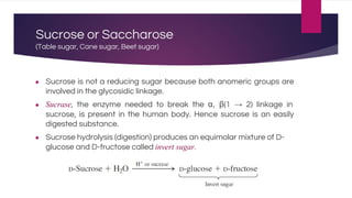 Sucrose or Saccharose
(Table sugar, Cane sugar, Beet sugar)
● Sucrose is not a reducing sugar because both anomeric groups are
involved in the glycosidic linkage.
● Sucrase, the enzyme needed to break the α, β(1 → 2) linkage in
sucrose, is present in the human body. Hence sucrose is an easily
digested substance.
● Sucrose hydrolysis (digestion) produces an equimolar mixture of D-
glucose and D-fructose called invert sugar.
 