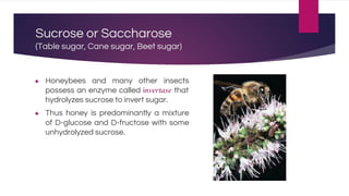 Sucrose or Saccharose
(Table sugar, Cane sugar, Beet sugar)
● Honeybees and many other insects
possess an enzyme called invertase that
hydrolyzes sucrose to invert sugar.
● Thus honey is predominantly a mixture
of D-glucose and D-fructose with some
unhydrolyzed sucrose.
 