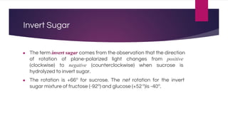 Invert Sugar
● The term invert sugar comes from the observation that the direction
of rotation of plane-polarized light changes from positive
(clockwise) to negative (counterclockwise) when sucrose is
hydrolyzed to invert sugar.
● The rotation is +66o
for sucrose. The net rotation for the invert
sugar mixture of fructose (-92o
) and glucose (+52o
)is -40o
.
 