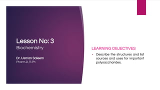 Lesson No: 3
Biochemistry
Dr. Usman Saleem
Pharm.D, R.Ph
LEARNING OBJECTIVES
▪ Describe the structures and list
sources and uses for important
polysaccharides.
 