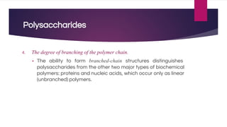 Polysaccharides
4. The degree of branching of the polymer chain.
▪ The ability to form branched-chain structures distinguishes
polysaccharides from the other two major types of biochemical
polymers: proteins and nucleic acids, which occur only as linear
(unbranched) polymers.
 
