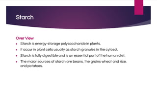 Starch
Over View
● Starch is energy-storage polysaccharide in plants.
● It occur in plant cells usually as starch granules in the cytosol.
● Starch is fully digestible and is an essential part of the human diet.
● The major sources of starch are beans, the grains wheat and rice,
and potatoes.
 