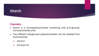 Starch
Chemistry
● Starch is a homopolysaccharide containing only α-D-glucose
monosaccharide units.
● Two different polyglucose polysaccharides can be isolated from
most starches:
a. Amylose
b. Amylopectin.
 