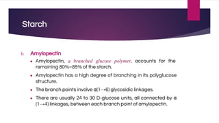 Starch
b. Amylopectin
● Amylopectin, a branched glucose polymer, accounts for the
remaining 80%–85% of the starch.
● Amylopectin has a high degree of branching in its polyglucose
structure.
● The branch points involve α(1→6) glycosidic linkages.
● There are usually 24 to 30 D-glucose units, all connected by α
(1→4) linkages, between each branch point of amylopectin.
 