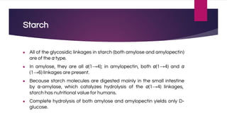 Starch
● All of the glycosidic linkages in starch (both amylose and amylopectin)
are of the α type.
● In amylose, they are all α(1→4); in amylopectin, both α(1→4) and α
(1→6) linkages are present.
● Because starch molecules are digested mainly in the small intestine
by α-amylase, which catalyzes hydrolysis of the α(1→4) linkages,
starch has nutritional value for humans.
● Complete hydrolysis of both amylose and amylopectin yields only D-
glucose.
 