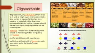 Oligosaccharide
Oligosaccharide, any carbohydrate of from three
to six units of simple sugars (monosaccharides). A
large number of oligosaccharides have been
prepared by partially breaking down more
complex carbohydrates (polysaccharides). Most of
the few naturally occurring oligosaccharides are
found in plants.
Raffinose, a trisaccharide found in many plants,
consists of melibiose (galactose and glucose)
and fructose.
Another plant trisaccharide is gentianose.
Maltotriose, a trisaccharide of glucose, occurs in
some plants and in the blood of certain
arthropods.
 