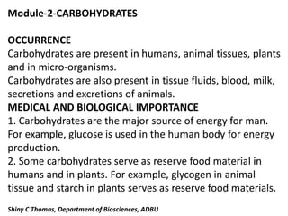 Module-2-CARBOHYDRATES
OCCURRENCE
Carbohydrates are present in humans, animal tissues, plants
and in micro-organisms.
Carbohydrates are also present in tissue fluids, blood, milk,
secretions and excretions of animals.
MEDICAL AND BIOLOGICAL IMPORTANCE
1. Carbohydrates are the major source of energy for man.
For example, glucose is used in the human body for energy
production.
2. Some carbohydrates serve as reserve food material in
humans and in plants. For example, glycogen in animal
tissue and starch in plants serves as reserve food materials.
Shiny C Thomas, Department of Biosciences, ADBU
 