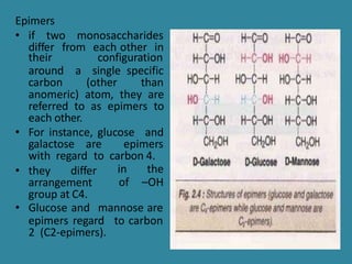 Epimers
• if two monosaccharides
differ from each other in
their
around
configuration
a single specific
carbon (other than
anomeric) atom, they are
referred to as epimers to
each other.
• For instance, glucose and
galactose are epimers
with regard to carbon 4.
in the
of –OH
• they differ
arrangement
group at C4.
• Glucose and mannose are
epimers regard to carbon
2 (C2-epimers).
 