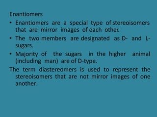 Enantiomers
• Enantiomers are a special type of stereoisomers
that are mirror images of each other.
• The two members are designated as D- and L-
sugars.
• Majority of the sugars in the higher animal
(including man) are of D-type.
The term diastereomers is used to represent the
stereoisomers that are not mirror images of one
another.
 
