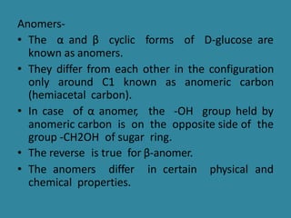 Anomers-
• The α and β cyclic forms of D-glucose are
known as anomers.
• They differ from each other in the configuration
only around C1 known as anomeric carbon
(hemiacetal carbon).
• In case of α anomer, the -OH group held by
anomeric carbon is on the opposite side of the
group -CH2OH of sugar ring.
• The reverse is true for β-anomer.
• The anomers differ in certain physical and
chemical properties.
 