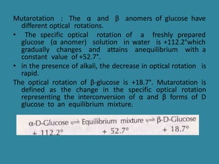 Mutarotation : The α and β anomers of glucose have
different optical rotations.
• The specific optical rotation of a freshly prepared
glucose (α anomer) solution in water is +112.2°which
gradually changes and attains anequilibrium with a
constant value of +52.7°.
• in the presence of alkali, the decrease in optical rotation is
rapid.
The optical rotation of β-glucose is +18.7°. Mutarotation is
defined as the change in the specific optical rotation
representing the interconversion of α and β forms of D
glucose to an equilibrium mixture.
 