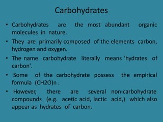 Carbohydrates
• Carbohydrates are the most abundant organic
molecules in nature.
• They are primarily composed of the elements carbon,
hydrogen and oxygen.
• The name carbohydrate literally means 'hydrates of
carbon'.
• Some of the carbohydrate possess the empirical
formula (CH2O)n .
• However,
compounds
there are several non-carbohydrate
(e.g. acetic acid, lactic acid,) which also
appear as hydrates of carbon.
 