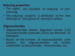 Reducing properties:
are classified as reducing or non-
• The sugars
reducing.
• The reducing property is attributed to the free
aldehyde or keto group of anomeric carbon.
Oligosaccharides
• Oligosaccharides (Greek: oligo-few) contain 2-1O
monosaccharide molecules which are liberated on
hydrolysis.
• Based on the number of monosaccharide units
present, the oligosaccharides are further
subdivided to disaccharides, trisaccharides etc.
 