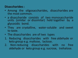 Disaccharides :
• Among the oligosaccharides, disaccharides are
the most common.
• a disaccharide consists of two monosaccharide
units (similar or dissimilar) held together by a
glycosidic bond.
• They are crystalline, water-soluble and sweet
to taste.
• The disaccharides are of two types
1. Reducing disaccharides with free aldehyde or
keto group e.g. maltose, lactose.
2. Non-reducing disaccharides with no free
aldehyde or keto group e.g. sucrose, trehalose.
 