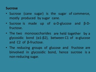 Sucrose
• Sucrose (cane sugar) is the sugar of commerce,
mostly produced by sugar cane.
β-D-
• Sucrose is made up of
fructose.
• The two monosaccharides
α-D-glucose and
are held together by a
glycosidic bond (α1-β2), between C1 of α-glucose
fructose are
sucrose is a
and C2 of β-fructose.
• The reducing groups of glucose and
binvolved in glycosidic bond, hence
non-reducing sugar.
 