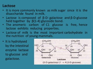Lactose
• It is more commonly known as milk sugar since it is the
disaccharide found in milk.
• Lactose is composed of β-D- galactose and β-D-glucose
held together by β(1-4) glycosidic bond.
• The anomeric carbon of C1 glucose is free, hence
lactose exhibits reducing properties.
• Lactose of milk is the most important carbohydrate in
the nutrition of young mammals.
• It is hydrolysed
by the intestinal
enzyme lactase
to glucose and
galactose.
 
