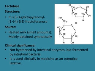 Lactulose
Structure:
• It is β-D-galctopyranosyl-
(1→4)-β-D-fructofuranose
Source:
• Heated milk (small amounts).
Mainly obtained synthetically.
Clinical significance:
• Not hydrolysed by intestinal enzymes, but fermented
by intestinal bacteria.
• It is used clinically in medicine as an osmotice
laxative.
 
