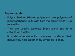 Polysaccharides
• Polysaccharides (Greek: poly-many) are polymers of
monosaccharide units with high molecular weight (up
to a million).
• They are usually tasteless (non-sugars) and form
colloids with water.
• It consist of repeat units of monosaccharides or their
derivatives, held together by glycosidic bonds.
 