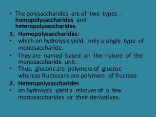 • The polysaccharides are of two types -
homopolysaccharides and
heteropolysaccharides.
1. Homopolysaccharides:
• which on hydrolysis yield only a single type of
monosaccharide.
• They are named based on the nature of the
monosaccharide unit.
• Thus, glucans are polymers of glucose
whereas fructosans are polymers of fructose.
2. Heteropoiysaccharides
• on hydrolysis yield a mixture of a few
monosaccharides or their derivatives.
 