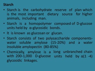 Starch
• Starch is the carbohydrate reserve
dietary source
of plan which
for higher
is the most important
animals, including man.
• Starch is a homopolymer composed of D-glucose
units held by α-glycosidic bonds.
• lt is known as glucosan or glucan.
• Starch consists of two polysaccharide components-
water soluble amylose (15-20%) and a water
insoluble amylopectin (80-85%)
• Chemically, amylose is a long unbranched chain
units held by α(1 -4)
with 200-1,000 D-glucose
glycosidic linkages.
 