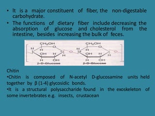 • lt is a major constituent of fiber, the non-digestable
carbohydrate.
• The functions of dietary fiber include decreasing the
absorption of glucose and cholesterol from the
intestine, besides increasing the bulk of feces.
Chitin
•Chitin is composed of N-acetyl D-glucosamine units held
together by β (1-4) glycosidic bonds.
•lt is a structural polysaccharide found in the exoskeleton of
some invertebrates e.g. insects, crustacean
 