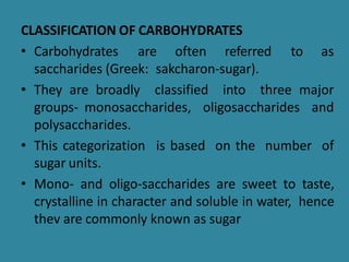 CLASSIFICATION OF CARBOHYDRATES
• Carbohydrates are often referred to as
saccharides (Greek: sakcharon-sugar).
• They are broadly classified into three major
groups- monosaccharides, oligosaccharides and
polysaccharides.
• This categorization is based on the number of
sugar units.
• Mono- and oligo-saccharides are sweet to taste,
crystalline in character and soluble in water, hence
thev are commonly known as sugar
 
