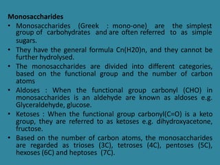 Monosaccharides
• Monosaccharides (Greek : mono-one) are the simplest
group of carbohydrates and are often referred to as simple
sugars.
• They have the general formula Cn(H20)n, and they cannot be
further hydrolysed.
• The monosaccharides are divided into different categories,
based on the functional group and the number of carbon
atoms
• Aldoses : When the functional group carbonyl (CHO) in
monosaccharides is an aldehyde are known as aldoses e.g.
Glyceraldehyde, glucose.
• Ketoses : When the functional group carbonyl(C=O) is a keto
group, they are referred to as ketoses e.g. dihydroxyacetone,
fructose.
• Based on the number of carbon atoms, the monosaccharides
are regarded as trioses (3C), tetroses (4C), pentoses (5C),
hexoses (6C) and heptoses (7C).
 