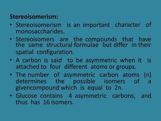 character of
Stereoisomerism:
• Stereoisomerism is an important
monosaccharides.
• Stereoisomers are the compounds that have
the same structural formulae but differ in their
spatial configuration.
• A carbon is said to be asymmetric when it is
attached to four different atoms or groups.
• The number of asymmetric carbon atoms (n)
determines the possible isomers of a
givencompound which is equal to 2n.
• Glucose contains 4 asymmetric carbons, and
thus has 16 isomers.
 