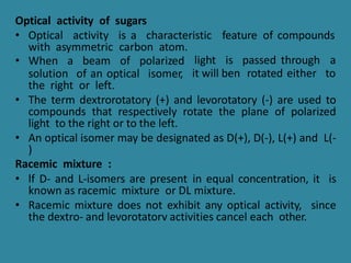 Optical activity of sugars
• Optical activity is a characteristic feature of compounds
with asymmetric carbon atom.
light is passed through a
it will ben rotated either to
• When a beam of polarized
solution of an optical isomer,
the right or left.
• The term dextrorotatory (+) and levorotatory (-) are used to
compounds that respectively rotate the plane of polarized
light to the right or to the left.
• An optical isomer may be designated as D(+), D(-), L(+) and L(-
)
Racemic mixture :
• lf D- and L-isomers are present in equal concentration, it is
known as racemic mixture or DL mixture.
• Racemic mixture does not exhibit any optical activity, since
the dextro- and levorotatorv activities cancel each other.
 