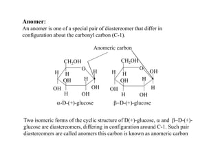 Anomer:
An anomer is one of a special pair of diastereomer that differ in
configuration about the carbonyl carbon (C-1).
Two isomeric forms of the cyclic structure of D(+)-glucose, a and b-D-(+)-
glucose are diastereomers, differing in configuration around C-1. Such pair
diastereomers are called anomers this carbon is known as anomeric carbon
O
H
OH
OH
H H H
OH
OH
H
CH2OH
O
H
OH
OH
H H
H
OH
OH
H
CH2OH
a-D-(+)-glucose b-D-(+)-glucose
Anomeric carbon
 