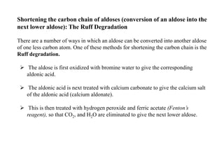 Shortening the carbon chain of aldoses (conversion of an aldose into the
next lower aldose): The Ruff Degradation
There are a number of ways in which an aldose can be converted into another aldose
of one less carbon atom. One of these methods for shortening the carbon chain is the
Ruff degradation.
 The aldose is first oxidized with bromine water to give the corresponding
aldonic acid.
 The aldonic acid is next treated with calcium carbonate to give the calcium salt
of the aldonic acid (calcium aldonate).
 This is then treated with hydrogen peroxide and ferric acetate (Fenton’s
reagent), so that CO2, and H2O are eliminated to give the next lower aldose.
 