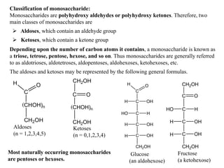 Classification of monosaccharide:
Monosaccharides are polyhydroxy aldehydes or polyhydroxy ketones. Therefore, two
main classes of monosaccharides are
 Aldoses, which contain an aldehyde group
 Ketoses, which contain a ketone group
Depending upon the number of carbon atoms it contains, a monosaccharide is known as
a triose, tetrose, pentose, hexose, and so on. Thus monosaccharides are generally referred
to as aldotrioses, aldotetroses, aldopentoses, aldohexoses, ketohexoses, etc.
The aldoses and ketoses may be represented by the following general formulas.
C
O
H
CHOH)n
CH2OH
(
C O
CH2OH
CHOH)n
CH2OH
(
Aldoses
(n = 1,2,3,4,5)
Ketoses
(n = 0,1,2,3,4)
Most naturally occurring monosaccharides
are pentoses or hexoses.
C
O
H
C
C
H OH
C
C
CH2OH
HO H
H OH
H OH
CH2OH
C
C
C
C
CH2OH
HO H
H OH
H OH
O
Glucose
(an aldohexose)
Fructose
(a ketohexose)
 